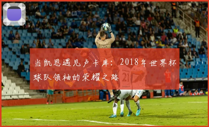 当凯恩遇见卢卡库：2018年世界杯球队领袖的荣耀之路