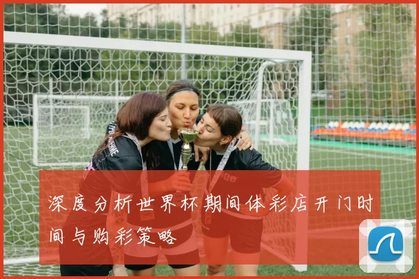 深度分析世界杯期间体彩店开门时间与购彩策略