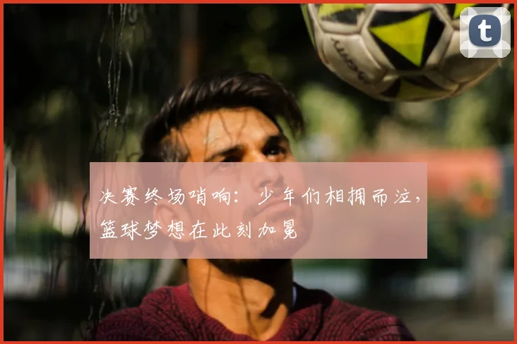 决赛终场哨响：少年们相拥而泣，篮球梦想在此刻加冕
