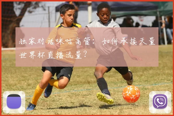 独家对话咪咕高管：如何承接天量世界杯直播流量？
