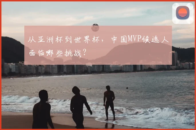 从亚洲杯到世界杯，中国MVP候选人面临哪些挑战？
