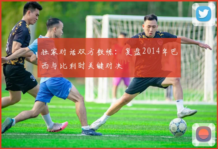 独家对话双方教练：复盘2014年巴西与比利时关键对决