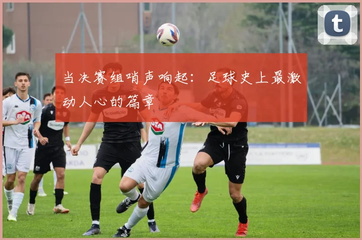当决赛组哨声响起：足球史上最激动人心的篇章