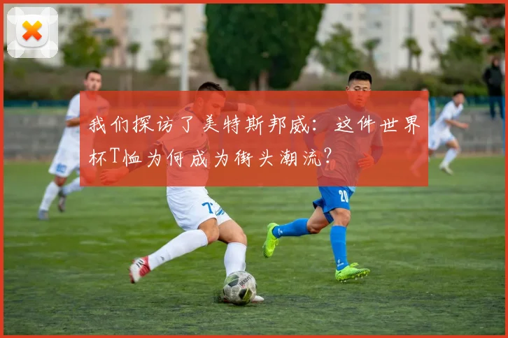 我们探访了美特斯邦威:这件世界杯T恤为何成为街头潮流?