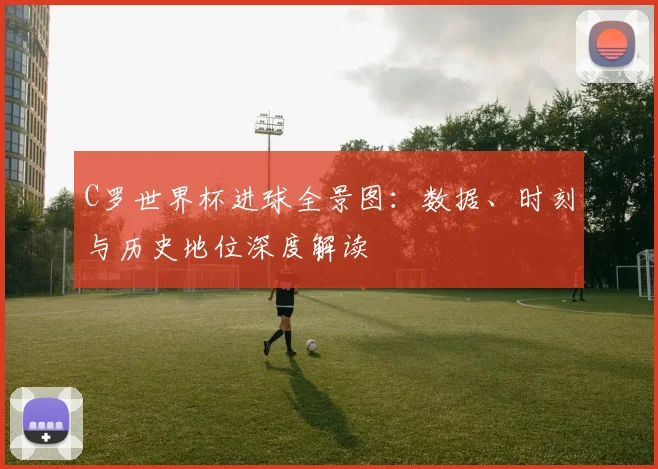 C罗世界杯进球全景图:数据、时刻与历史地位深度解读
