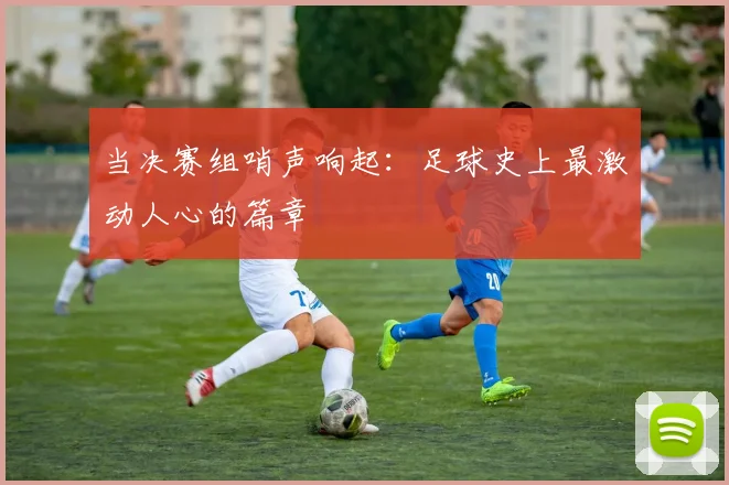 当决赛组哨声响起：足球史上最激动人心的篇章