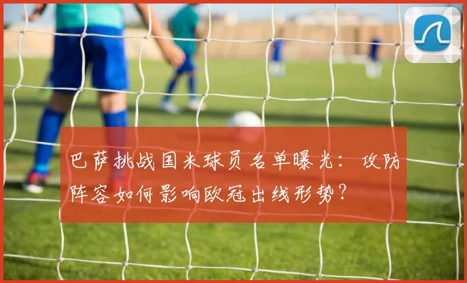 巴萨挑战国米球员名单曝光:攻防阵容如何影响欧冠出线形势?