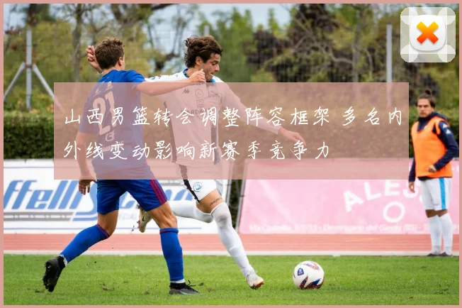 山西男篮转会调整阵容框架 多名内外线变动影响新赛季竞争力