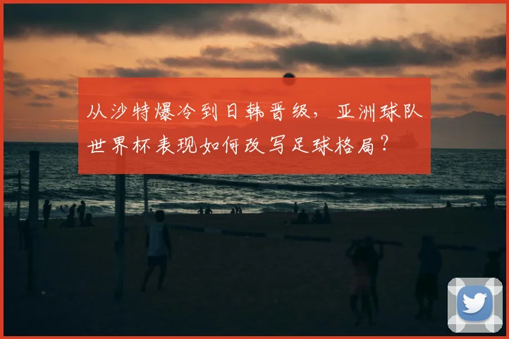 从沙特爆冷到日韩晋级，亚洲球队世界杯表现如何改写足球格局？