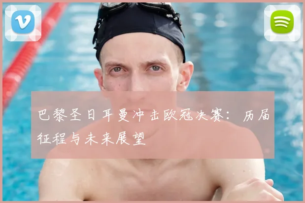 巴黎圣日耳曼冲击欧冠决赛：历届征程与未来展望