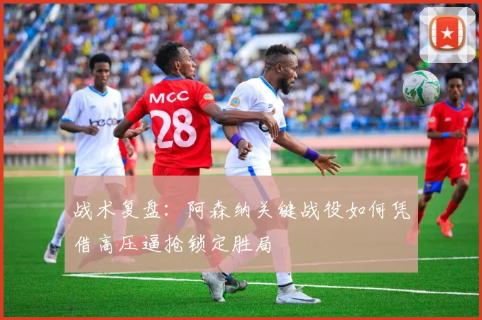 战术复盘：阿森纳关键战役如何凭借高压逼抢锁定胜局