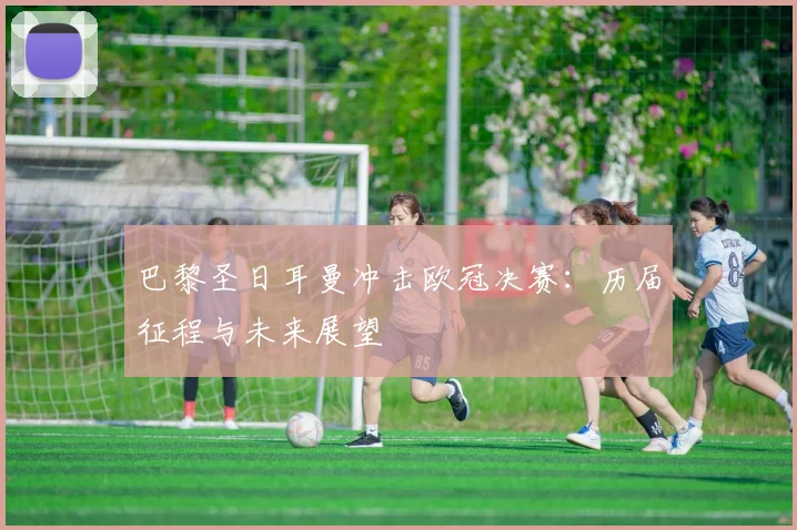 巴黎圣日耳曼冲击欧冠决赛:历届征程与未来展望