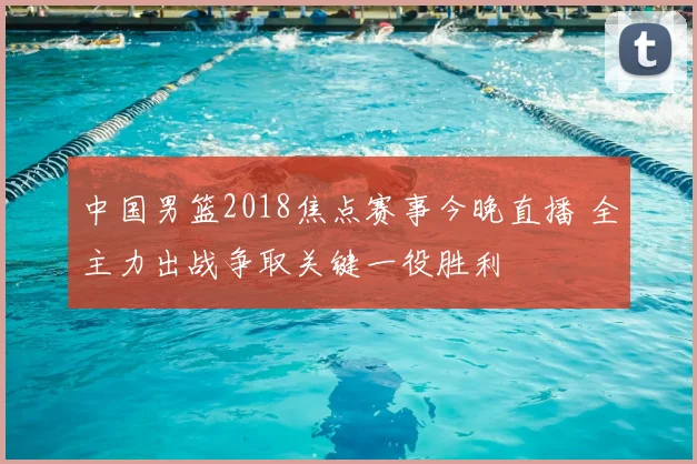 中国男篮2018焦点赛事今晚直播 全主力出战争取关键一役胜利